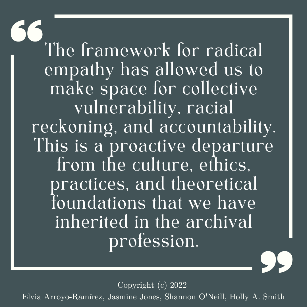 "The framework for radical empathy has allowed us to make space for collective vulnerability, racial reckoning, and accountability. This is a proactive departure from the culture, ethics, practices, and theoretical foundations that we have inherited in the archival profession." Copyright (c) 2022  Elvia Arroyo-Ramírez, Jasmine Jones, Shannon O'Neill, Holly A. Smith